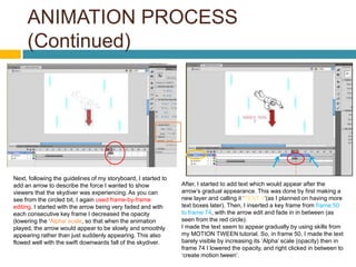 ANIMATION PROCESS
     (Continued)




Next, following the guidelines of my storyboard, I started to
add an arrow to describe the force I wanted to show             After, I started to add text which would appear after the
viewers that the skydiver was experiencing. As you can          arrow’s gradual appearance. This was done by first making a
see from the circled bit, I again used frame-by-frame           new layer and calling it ‘TEXT 1’(as I planned on having more
editing. I started with the arrow being very faded and with     text boxes later). Then, I inserted a key frame from frame 50
each consecutive key frame I decreased the opacity              to frame 74, with the arrow edit and fade in in between (as
(lowering the ‘Alpha' scale, so that when the animation         seen from the red circle).
played, the arrow would appear to be slowly and smoothly        I made the text seem to appear gradually by using skills from
appearing rather than just suddenly appearing. This also        my MOTION TWEEN tutorial. So, in frame 50, I made the text
flowed well with the swift downwards fall of the skydiver.      barely visible by increasing its ‘Alpha’ scale (opacity) then in
                                                                frame 74 I lowered the opacity, and right clicked in between to
                                                                ‘create motion tween’.
 