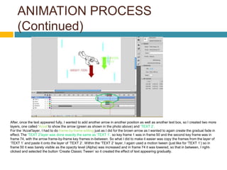 ANIMATION PROCESS
    (Continued)




After, once the text appeared fully, I wanted to add another arrow in another position as well as another text box, so I created two more
layers, one called ‘Accel’to show the arrow (green as shown in the photo above) and ‘TEXT 2’.
For the ‘Accel’layer, I had to do frame-by-frame editing just as I did for the brown arrow as I wanted to again create the gradual fade in
effect. The ‘TEXT 2’layer was done exactly the same as ‘TEXT 1’, so key frame 1 was in frame 50 and the second key frame was in
frame 74, with the arrow frame-by-frame key frames in-between. So what I did to make it easier was copy the frames from the layer of
‘TEXT 1’ and paste it onto the layer of ‘TEXT 2’. Within the ‘TEXT 2’ layer, I again used a motion tween (just like for ‘TEXT 1’) so in
frame 50 it was barely visible as the opacity level (Alpha) was increased and in frame 74 it was lowered, so that in between, I right-
clicked and selected the button ‘Create Classic Tween’ so it created the effect of text appearing gradually.
 