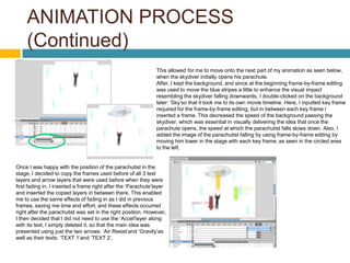 ANIMATION PROCESS
     (Continued)
                                                               This allowed for me to move onto the next part of my animation as seen below,
                                                               when the skydiver initially opens his parachute.
                                                               After, I kept the background, and since at the beginning frame-by-frame editing
                                                               was used to move the blue stripes a little to enhance the visual impact
                                                               resembling the skydiver falling downwards, I double-clicked on the background
                                                               later: ‘Sky’so that it took me to its own movie timeline. Here, I inputted key frame
                                                               required for the frame-by-frame editing, but in between each key frame I
                                                               inserted a frame. This decreased the speed of the background passing the
                                                               skydiver, which was essential in visually delivering the idea that once the
                                                               parachute opens, the speed at which the parachutist falls slows down. Also, I
                                                               added the image of the parachutist falling by using frame-by-frame editing by
                                                               moving him lower in the stage with each key frame, as seen in the circled area
                                                               to the left.


Once I was happy with the position of the parachutist in the
stage, I decided to copy the frames used before of all 3 text
layers and arrow layers that were used before when they were
first fading in. I inserted a frame right after the ‘Parachute’layer
and inserted the copied layers in between there. This enabled
me to use the same effects of fading in as I did in previous
frames, saving me time and effort, and these effects occurred
right after the parachutist was set in the right position. However,
I then decided that I did not need to use the ‘Accel’layer along
with its text, I simply deleted it, so that the main idea was
presented using just the two arrows: ‘Air Resist’and ‘Gravity’as
well as their texts: ‘TEXT 1’and ‘TEXT 2’.
 