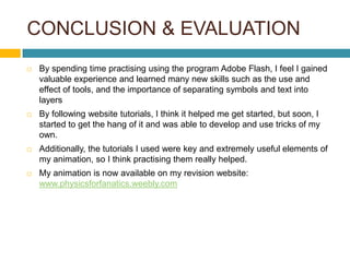 CONCLUSION & EVALUATION
   By spending time practising using the program Adobe Flash, I feel I gained
    valuable experience and learned many new skills such as the use and
    effect of tools, and the importance of separating symbols and text into
    layers
   By following website tutorials, I think it helped me get started, but soon, I
    started to get the hang of it and was able to develop and use tricks of my
    own.
   Additionally, the tutorials I used were key and extremely useful elements of
    my animation, so I think practising them really helped.
   My animation is now available on my revision website:
    www.physicsforfanatics.weebly.com
 