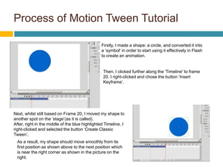 Process of Motion Tween Tutorial

                                                 Firstly, I made a shape: a circle, and converted it into
                                                 a ‘symbol' in order to start using it effectively in Flash
                                                 to create an animation.


                                                  Then, I clicked further along the ‘Timeline' to frame
                                                  20. I right-clicked and chose the button ‘Insert
                                                  Keyframe’.




Next, whilst still based on Frame 20, I moved my shape to
another spot on the ‘stage’(as it is called).
After, right in the middle of the blue highlighted Timeline, I
right-clicked and selected the button ‘Create Classic
Tween’.
 As a result, my shape should move smoothly from its
 first position as shown above to the next position which
 is near the right corner as shown in the picture on the
 right.
 