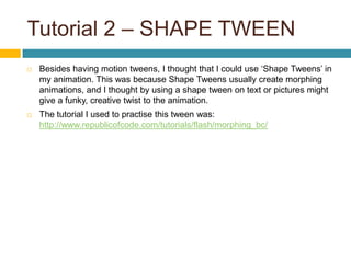 Tutorial 2 – SHAPE TWEEN
   Besides having motion tweens, I thought that I could use ‘Shape Tweens’ in
    my animation. This was because Shape Tweens usually create morphing
    animations, and I thought by using a shape tween on text or pictures might
    give a funky, creative twist to the animation.
   The tutorial I used to practise this tween was:
    http://www.republicofcode.com/tutorials/flash/morphing_bc/
 