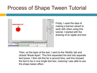 Process of Shape Tween Tutorial

                                        Firstly, I used the idea of
                                        making a banner advert to
                                        work with when using this
                                        tutorial. I started with the
                                        drawing of an apple and text.




    Then, on the layer of the text, I went to the ‘Modify’ tab and
    clicked ‘Break Apart’. This first separated the text into separate
    text boxes. I then did this for a second time, and this showed
    the text to be in one single text box, meaning I was able to use
    the shape tween effect.
 