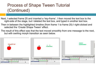 Process of Shape Tween Tutorial
      (Continued)
Next, I selected frame 25 and inserted a ‘key-frame’. I then moved the text box to the
  right-side of the stage, but I deleted the text box, and typed in another text box.
Then in between the highlighted timeline (from frame 1 to frame 25) I right-clicked and
  selected the ‘Create Shape Tween’ effect.
The result of this effect was that the text moved smoothly from one message to the next,
  but with swirling morph transition as seen below.
 