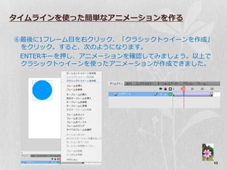 タイムラインを使った簡単なアニメーションを作る

⑥最後に1フレーム目を右クリック、「クラシックト゘゗ーンを作成」
 をクリック。すると、次のようになります。
 ENTERキーを押し、ゕニメーションを確認してみましょう。以上で
 クラシックト゘゗ーンを使ったゕニメーションが作成できました。




                                    10
 