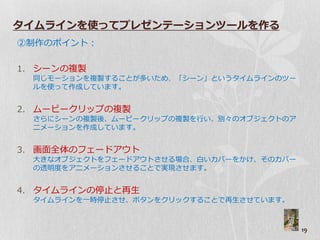 タイムラインを使ってプレゼンテーションツールを作る
②制作のポ゗ント：

1. シーンの複製
  同じモーションを複製することが多いため、「シーン」というタ゗ムラ゗ンのツー
  ルを使って作成しています。


2. ムービークリップの複製
  さらにシーンの複製後、ムービークリップの複製を行い、別々のゝブジ゚クトのゕ
  ニメーションを作成しています。


3. 画面全体のプードゕ゙ト
  大きなゝブジ゚クトをプードゕ゙トさせる場合、白いゞバーをかけ、そのゞバー
  の透明度をゕニメーションさせることで実現させます。


4. タ゗ムラ゗ンの停止と再生
  タ゗ムラ゗ンを一時停止させ、ボタンをクリックすることで再生させています。



                                          19
 
