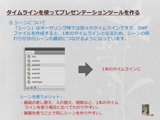 タイムラインを使ってプレゼンテーションツールを作る
③ シーンについて
 「シーン」はゝーサリング時では別々のタ゗ムラ゗ンですが、SWF
 フゔ゗ルを作成すると、1本のタ゗ムラ゗ンとなるため、シーンの終
 わりが次のシーンの最初につながるようになっています。




                      1本のタ゗ムラ゗ンに




  シーンを使うメリット：
  ・画面の差し替え、入れ替え、削除など、1本のタ゗ム
   ラ゗ンを使う場合に比べてわかりやすい。
  ・複製を使うことで同じシーンを作りやすい。            20
 