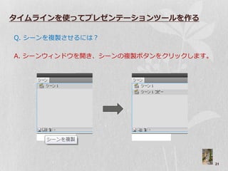 タイムラインを使ってプレゼンテーションツールを作る

Q. シーンを複製させるには？

A. シーン゙ゖンド゙を開き、シーンの複製ボタンをクリックします。




                                    21
 