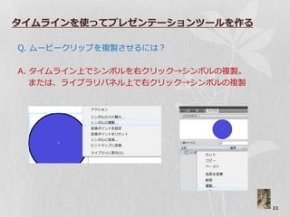 タイムラインを使ってプレゼンテーションツールを作る

Q. ムービークリップを複製させるには？

A. タ゗ムラ゗ン上でシンボルを右クリック→シンボルの複製。
   または、ラ゗ブラリパネル上で右クリック→シンボルの複製




                                 22
 