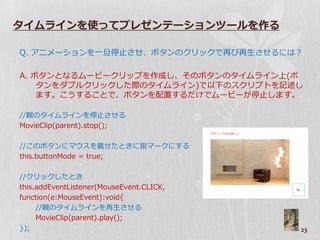 タイムラインを使ってプレゼンテーションツールを作る

Q. ゕニメーションを一旦停止させ、ボタンのクリックで再び再生させるには？

A. ボタンとなるムービークリップを作成し、そのボタンのタ゗ムラ゗ン上(ボ
    タンをダブルクリックした際のタ゗ムラ゗ン)で以下のスクリプトを記述し
    ます。こうすることで、ボタンを配置するだけでムービーが停止します。

//親のタ゗ムラ゗ンを停止させる
MovieClip(parent).stop();

//このボタンにマ゙スを載せたときに指マークにする
this.buttonMode = true;

//クリックしたとき
this.addEventListener(MouseEvent.CLICK,
function(e:MouseEvent):void{
     //親のタ゗ムラ゗ンを再生させる
     MovieClip(parent).play();
});                                       23
 