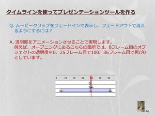 タイムラインを使ってプレゼンテーションツールを作る

Q. ムービークリップをプード゗ンで表示し、プードゕ゙トで消え
  るようにするには？

A. 透明度をゕニメーションさせることで実現します。
  例えば、ゝープニングにあるこちらの箇所では、8フレーム目のゝブ
  ジ゚クトの透明度を0、25フレーム目で100、36フレーム目で再び0
  としています。




                                    24
 