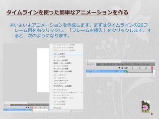 タイムラインを使った簡単なアニメーションを作る

④いよいよゕニメーションを作成します。まずはタ゗ムラ゗ンの20フ
 レーム目を右クリックし、「フレームを挿入」をクリックします。す
 ると、次のようになります。




                               8
 
