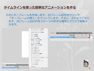 タイムラインを使った簡単なアニメーションを作る

⑤次にキーフレームを作成します。20フレーム目を右クリック、
 「キーフレームの挿入」をクリックします。すると、次のようになり
 ます。20フレーム目の円をステージの好きな場所にマ゙スで移動さ
 せます。




                               9
 
