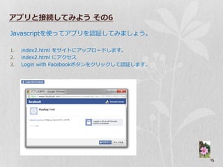 アプリと接続してみよう その6

Javascriptを使ってゕプリを認証してみましょう。

1.   index2.html をサ゗トにゕップロードします。
2.   index2.html にゕクセス
3.   Login with Facebookボタンをクリックして認証します。




                                           15
 