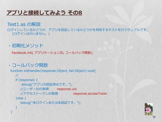 アプリと接続してみよう その8

Test1.as の解説
ログ゗ンしているかどうか、ゕプリを認証しているかどうかを判別するテストを行うサンプルです。
  (ログ゗ンは行いません。)


・初期化メソッド
 Facebook.init( ゕプリケーションID, コールバック関数);



・コールバック関数
 function initHandler(response:Object, fail:Object):void{
    //
    if (response) {
         debug("ゕプリの認証済みです。");
        //ユーザーIDの取得            response.uid
        //ゕクセストークンの取得                     response.accessToken
    }else {
        debug("未ログ゗ンまたは未認証です。");
    }
 }
                                                                 17
 