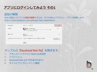 アプリにログインしてみよう その1

認証の解除
先ほど認証したゕプリの認証を解除するため、以下のURLにゕクセスし、ゕプリを削除します。
https://www.facebook.com/settings/?tab=applications




サンプルの【facebookTest.fla】を開きます。
1.   ドキュメントクラスにTest2.asを設定
2.   パブリッシュ
3.   facebookTest.swf が生成されます。
4.   サ゗トにゕップロードして確認

                                                      18
 