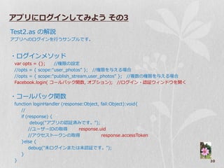 アプリにログインしてみよう その3
Test2.as の解説
ゕプリへのログ゗ンを行うサンプルです。


・ログ゗ンメソッド
 var opts = {};    //権限の設定
 //opts = { scope:“user_photos” }; //権限を与える場合
 //opts = { scope:“publish_stream,user_photos” }; //複数の権限を与える場合
 Facebook.login( コールバック関数, オプション); //ログ゗ン・認証ウゖンドウを開く


・コールバック関数
 function loginHandler (response:Object, fail:Object):void{
    //
    if (response) {
         debug("ゕプリの認証済みです。");
        //ユーザーIDの取得            response.uid
        //ゕクセストークンの取得                    response.accessToken
    }else {
        debug("未ログ゗ンまたは未認証です。");
    }
 }                                                                20
 