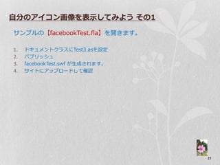 自分のアイコン画像を表示してみよう その1

サンプルの【facebookTest.fla】を開きます。

1.   ドキュメントクラスにTest3.asを設定
2.   パブリッシュ
3.   facebookTest.swf が生成されます。
4.   サ゗トにゕップロードして確認




                                 21
 