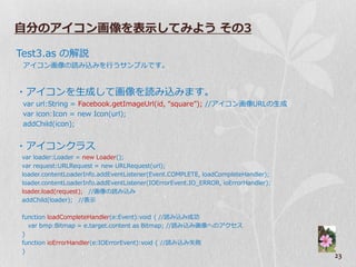 自分のアイコン画像を表示してみよう その3

Test3.as の解説
 ゕ゗コン画像の読み込みを行うサンプルです。


・ゕ゗コンを生成して画像を読み込みます。
 var url:String = Facebook.getImageUrl(id, “square”); //ゕ゗コン画像URLの生成
 var icon:Icon = new Icon(url);
 addChild(icon);


・ゕ゗コンクラス
var loader:Loader = new Loader();
var request:URLRequest = new URLRequest(url);
loader.contentLoaderInfo.addEventListener(Event.COMPLETE, loadCompleteHandler);
loader.contentLoaderInfo.addEventListener(IOErrorEvent.IO_ERROR, ioErrorHandler);
loader.load(request); //画像の読み込み
addChild(loader); //表示

function loadCompleteHandler(e:Event):void { //読み込み成功
  var bmp:Bitmap = e.target.content as Bitmap; //読み込み画像へのゕクセス
}
function ioErrorHandler(e:IOErrorEvent):void { //読み込み失敗
}
                                                                                    23
 