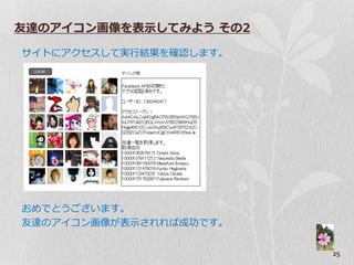友達のアイコン画像を表示してみよう その2

サ゗トにゕクセスして実行結果を確認します。




おめでとうございます。
友達のゕ゗コン画像が表示されれば成功です。


                        25
 
