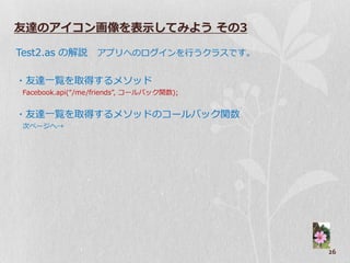友達のアイコン画像を表示してみよう その3

Test2.as の解説 ゕプリへのログ゗ンを行うクラスです。

・友達一覧を取得するメソッド
Facebook.api(“/me/friends”, コールバック関数);


・友達一覧を取得するメソッドのコールバック関数
次ページへ→




                                         26
 
