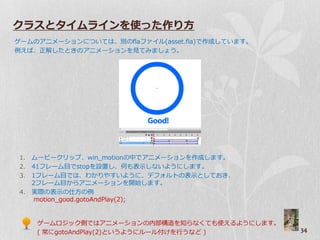 クラスとタイムラインを使った作り方
ゲームのゕニメーションについては、別のflaフゔ゗ル(asset.fla)で作成しています。
例えば、正解したときのゕニメーションを見てみましょう。




1. ムービークリップ、win_motionの中でゕニメーションを作成します。
2. 41フレーム目でstopを設置し、何も表示しないようにします。
3. 1フレーム目では、わかりやすいように、デフォルトの表示としておき、
   2フレーム目からゕニメーションを開始します。
4. 実際の表示の仕方の例
    motion_good.gotoAndPlay(2);


     ゲームロジック側ではゕニメーションの内部構造を知らなくても使えるようにします。
     ( 常にgotoAndPlay(2)というようにルール付けを行うなど )        34
 