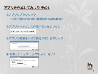 アプリを作成してみよう その1

①ゕプリタブをクリック
 https://developers.facebook.com/apps/

②ゕプリケーションの作成ボタンをクリック



③ゕプリの名前を入れて続行ボタンをクリック




④ セキュリテゖチェックを行い、完了！




                                         6
 
