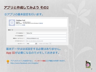 アプリと作成してみよう その2

⑤ゕプリの基本設定を行います。




基本データはほぼ設定する必要はありません。
App IDが必要になるのでメモしておきます。

  ゕプリのドメ゗ンを設定すると、゗ンサ゗ト機能(ログ機能)を利用できます。
  http://www.facebook.com/insights/


                                         7
 