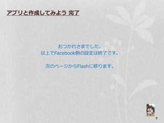 アプリと作成してみよう 完了




          おつかれさまでした。
      以上でFacebook側の設定は終了です。

       次のページからFlashに移ります。




                              9
 
