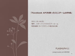 「Facebook APIを使ったミニゲームの作成」



2011.10.16(日)
場所：スターバックスセミナールーム
特別協賛:ラ゗フサウンド株式会社様




                    FLASHUP#11
                orange-suzuki.com 鈴木克史
                                         1
 