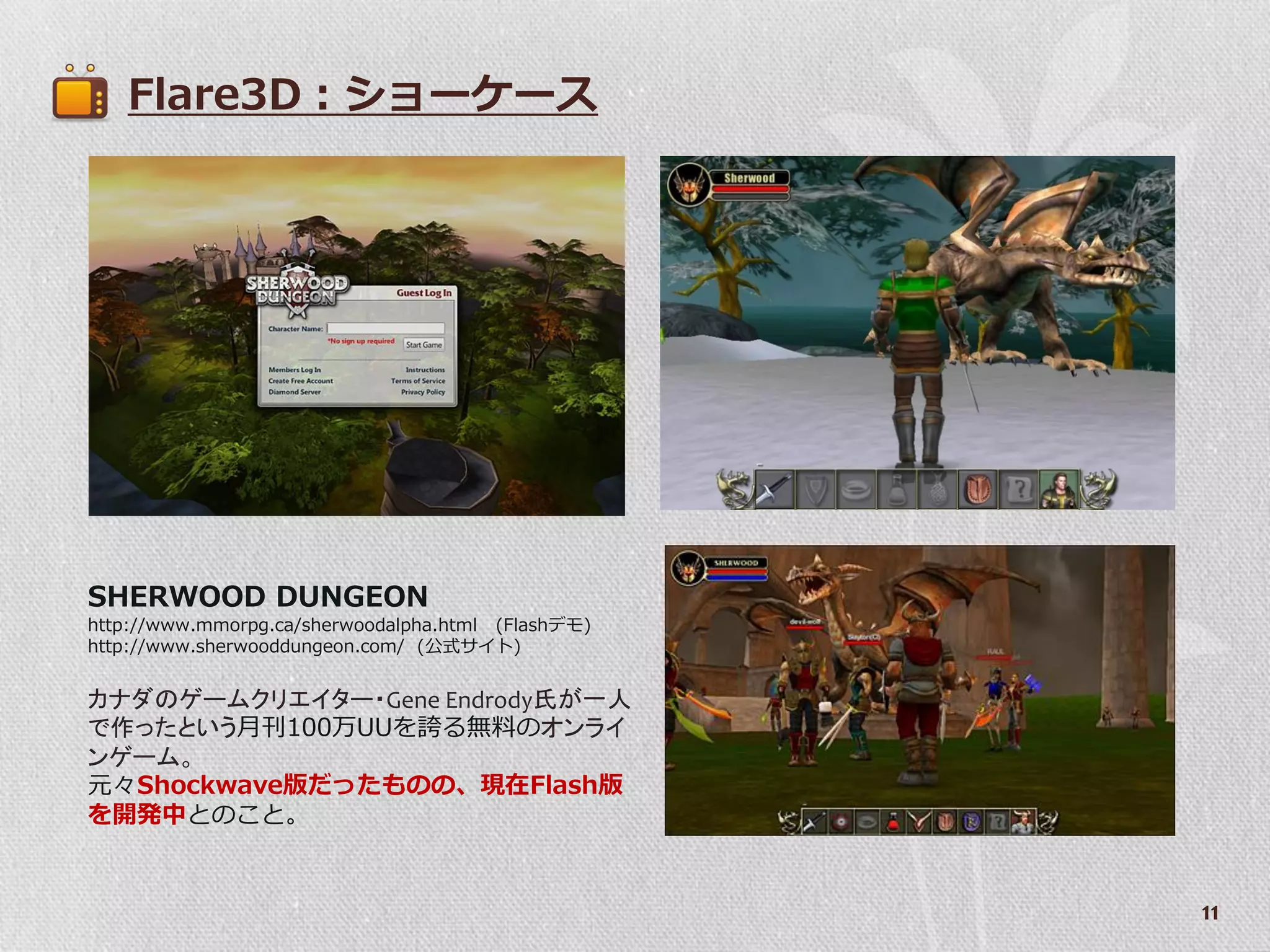 Flare3D：ショーケース




SHERWOOD DUNGEON
http://www.mmorpg.ca/sherwoodalpha.html (Flashデモ)
http://www.sherwooddungeon.com/ (公式サ゗ト)


カナダのゲームクリエイター・Gene Endrody氏が一人
で作ったという月刊100万UUを誇る無料のオンライ
ンゲーム。
元々Shockwave版だったものの、現在Flash版
を開発中とのこと。


                                                    11
 
