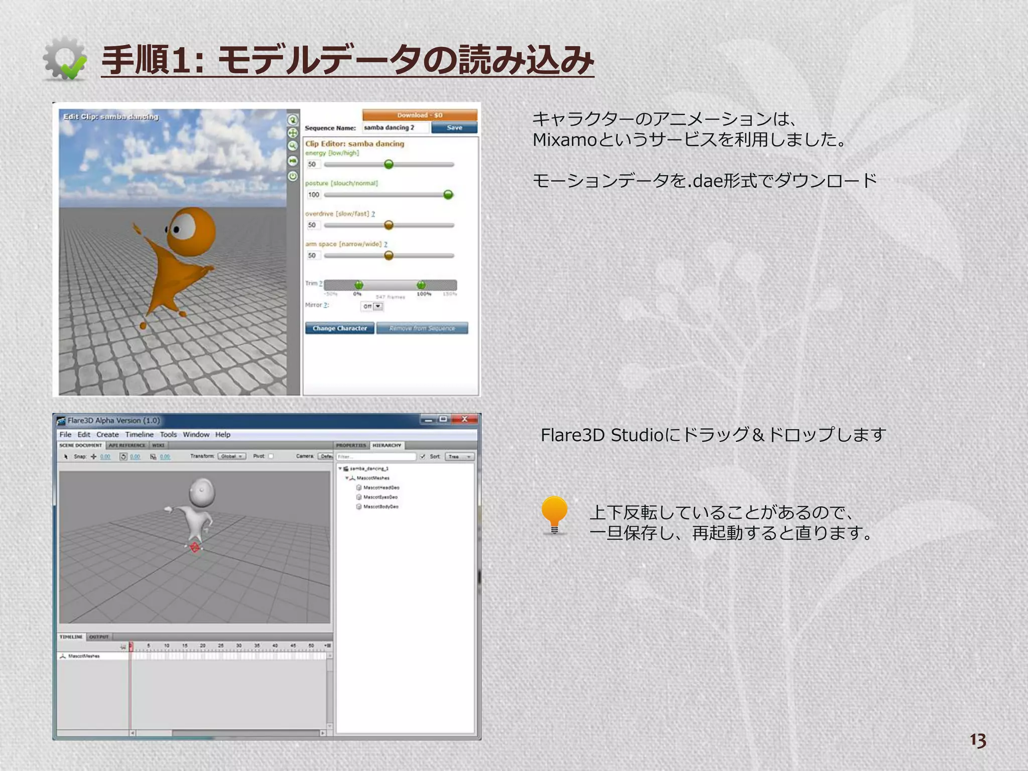 手順1: モデルデータの読み込み
             キャラクターのゕニメーションは、
             Mixamoというサービスを利用しました。

             モーションデータを.dae形式でダウンロード




              Flare3D Studioにドラッグ＆ドロップします



                 上下反転していることがあるので、
                 一旦保存し、再起動すると直ります。




                                            13
 