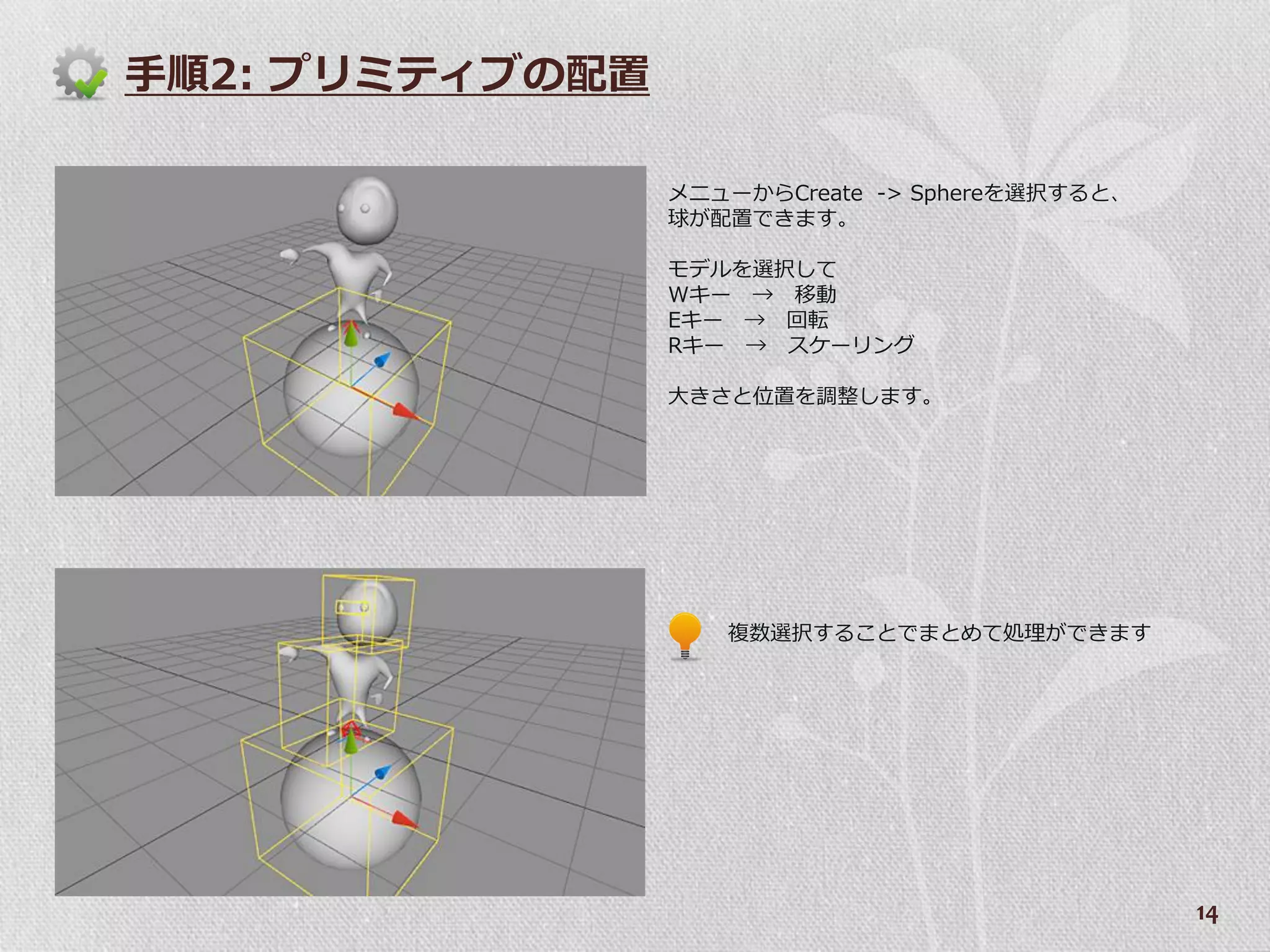 手順2: プリミテゖブの配置

                 メニューからCreate -> Sphereを選択すると、
                 球が配置できます。

                 モデルを選択して
                 Wキー → 移動
                 Eキー → 回転
                 Rキー → スケーリング

                 大きさと位置を調整します。




                    複数選択することでまとめて処理ができます




                                                 14
 