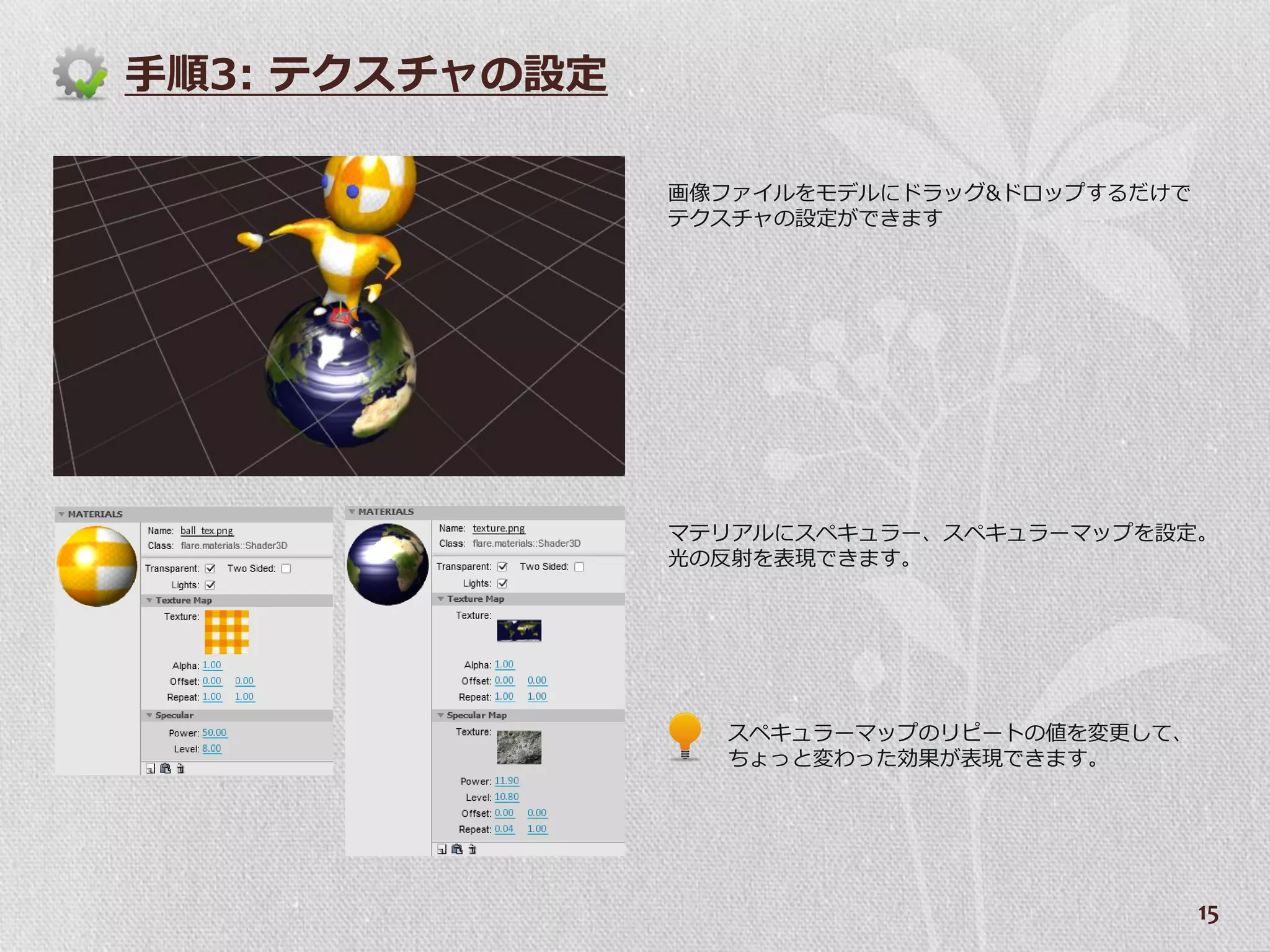 手順3: テクスチャの設定

                画像フゔ゗ルをモデルにドラッグ&ドロップするだけで
                テクスチャの設定ができます




                マテリゕルにスペキュラー、スペキュラーマップを設定。
                光の反射を表現できます。




                  スペキュラーマップのリピートの値を変更して、
                  ちょっと変わった効果が表現できます。




                                            15
 