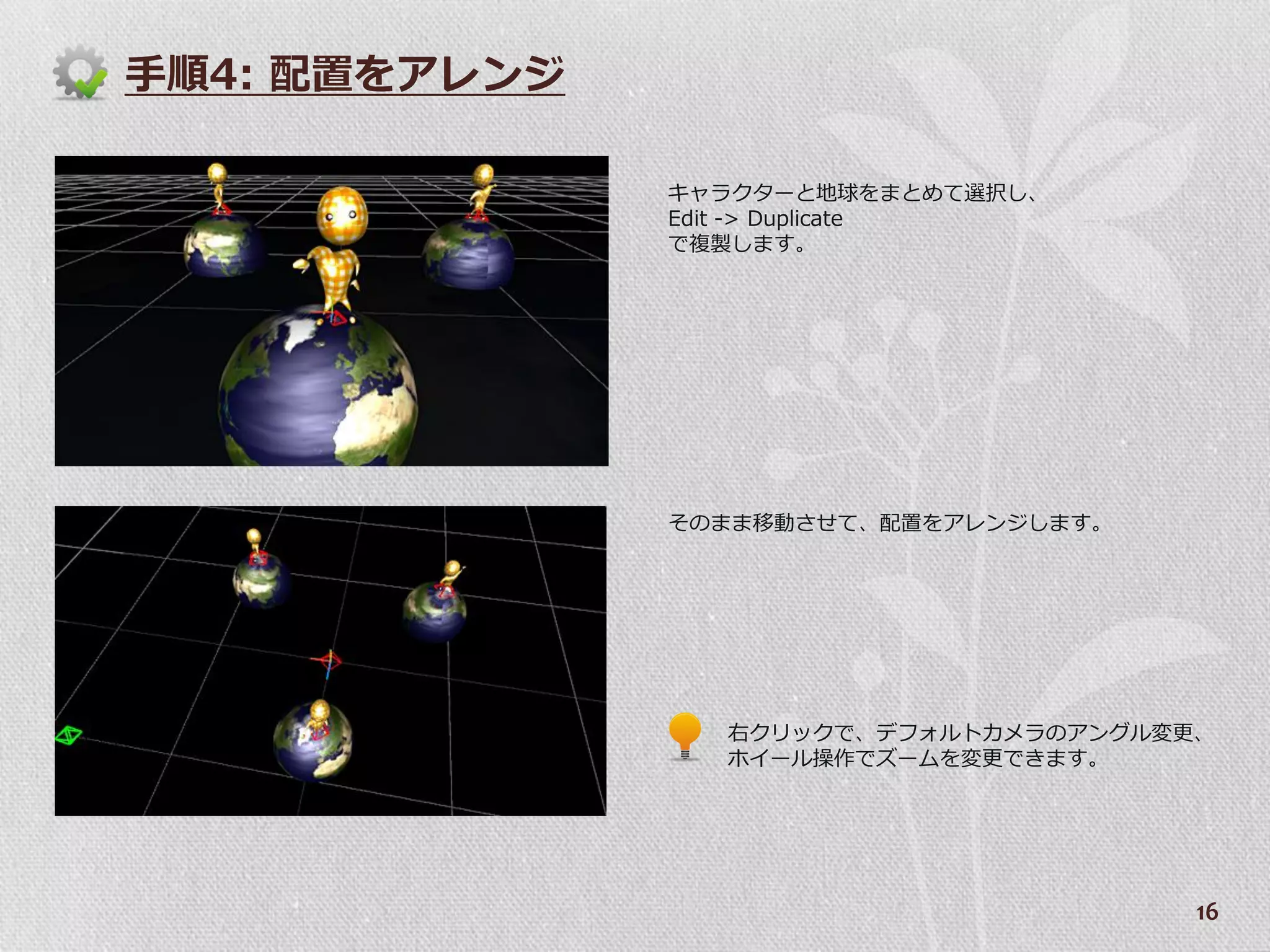 手順4: 配置をゕレンジ

               キャラクターと地球をまとめて選択し、
               Edit -> Duplicate
               で複製します。




               そのまま移動させて、配置をゕレンジします。




                 右クリックで、デフォルトカメラのゕングル変更、
                 ホ゗ール操作でズームを変更できます。




                                       16
 