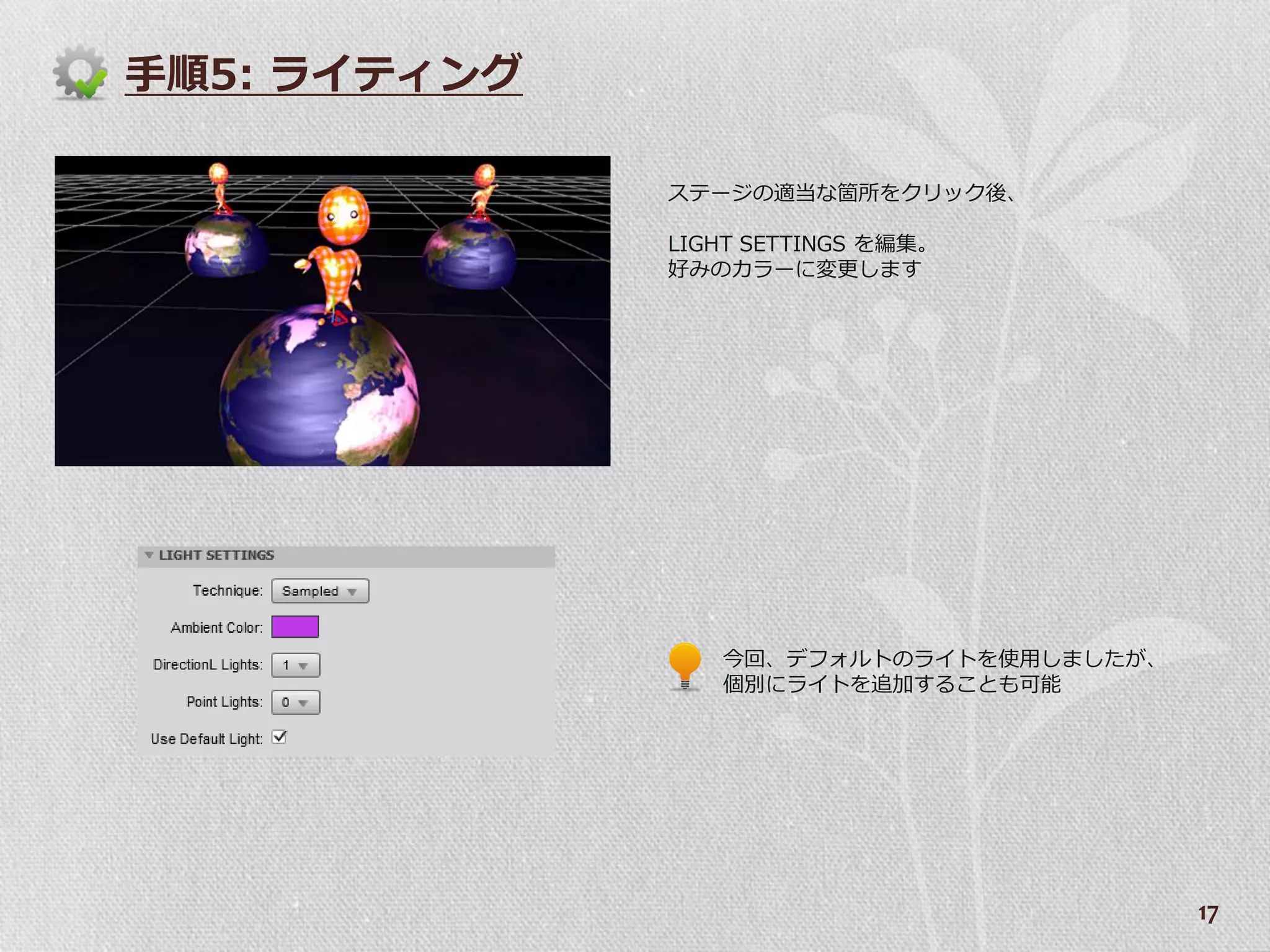 手順5: ラ゗テゖング

              ステージの適当な箇所をクリック後、

              LIGHT SETTINGS を編集。
              好みのカラーに変更します




                 今回、デフォルトのラ゗トを使用しましたが、
                 個別にラ゗トを追加することも可能




                                         17
 