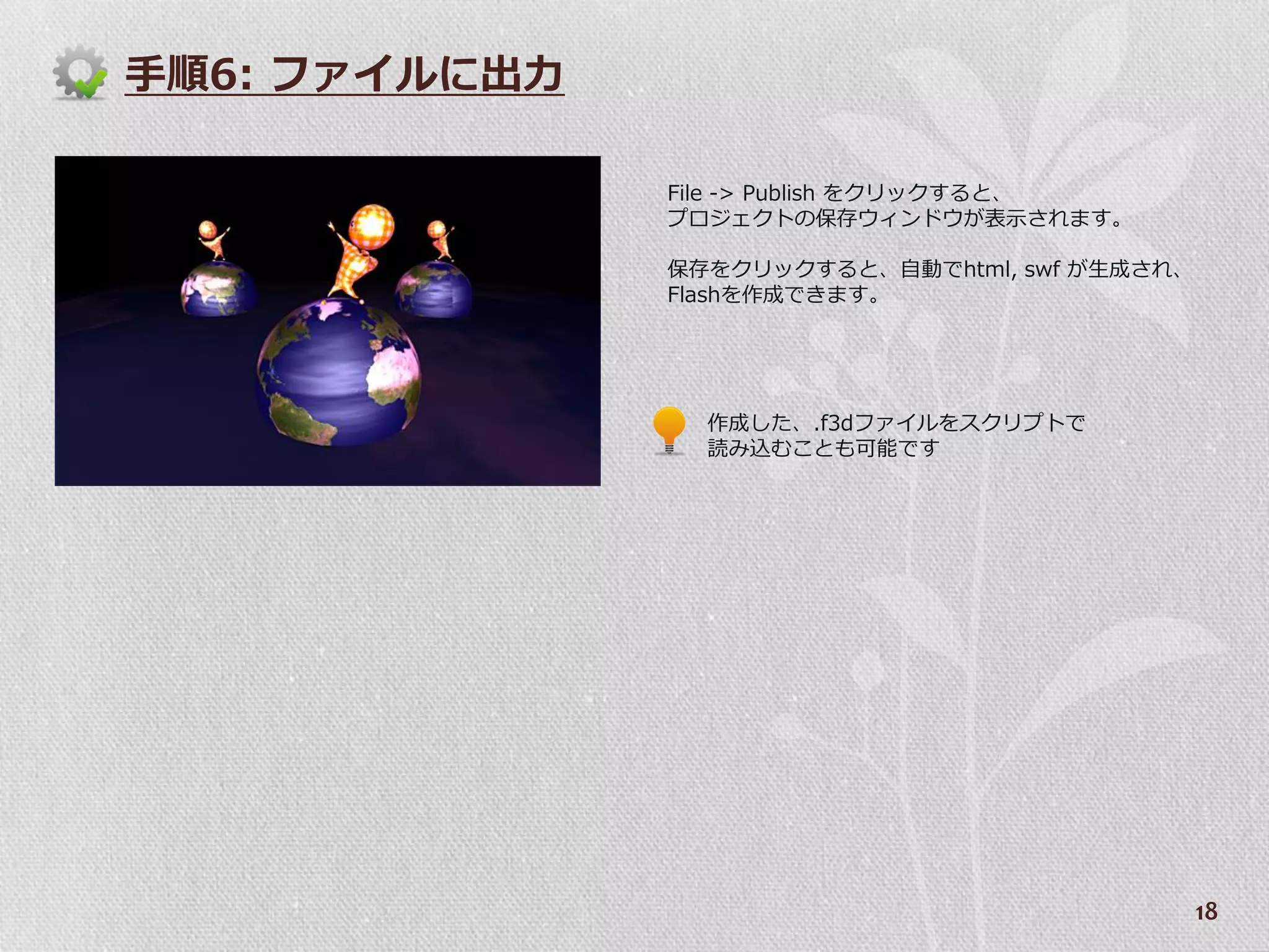 手順6: フゔ゗ルに出力

               File -> Publish をクリックすると、
               プロジェクトの保存ウゖンドウが表示されます。

               保存をクリックすると、自動でhtml, swf が生成され、
               Flashを作成できます。




                 作成した、.f3dフゔ゗ルをスクリプトで
                 読み込むことも可能です




                                                18
 