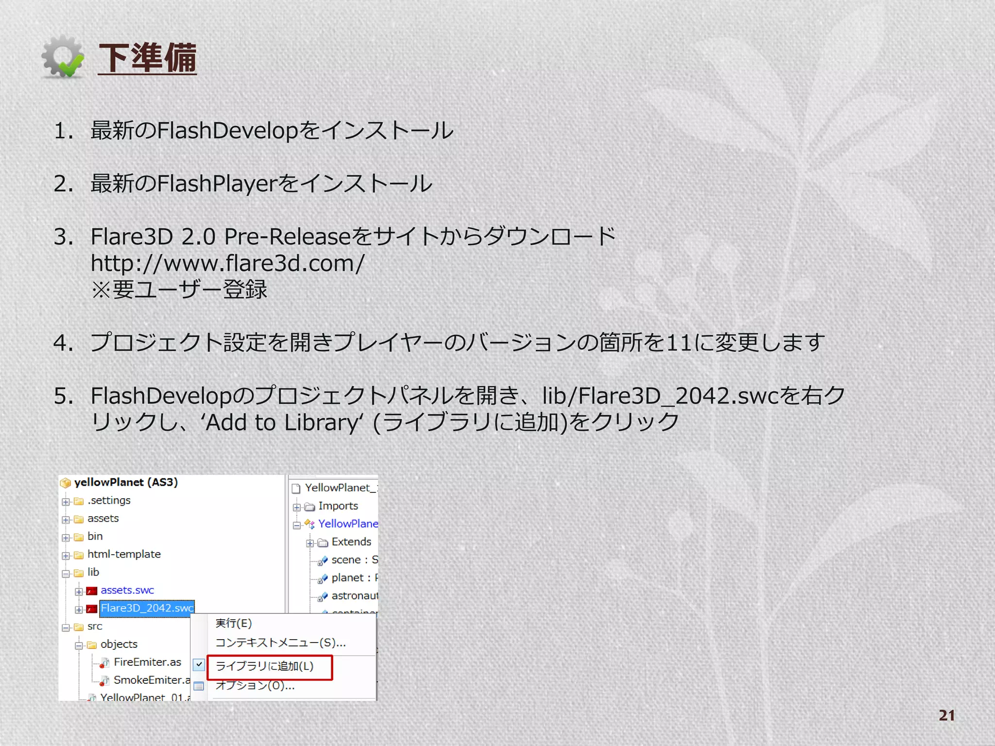 下準備

1. 最新のFlashDevelopを゗ンストール

2. 最新のFlashPlayerを゗ンストール

3. Flare3D 2.0 Pre-Releaseをサ゗トからダウンロード
   http://www.flare3d.com/
   ※要ユーザー登録

4. プロジェクト設定を開きプレ゗ヤーのバージョンの箇所を11に変更します

5. FlashDevelopのプロジェクトパネルを開き、lib/Flare3D_2042.swcを右ク
   リックし、‘Add to Library‘ (ラ゗ブラリに追加)をクリック




                                                       21
 