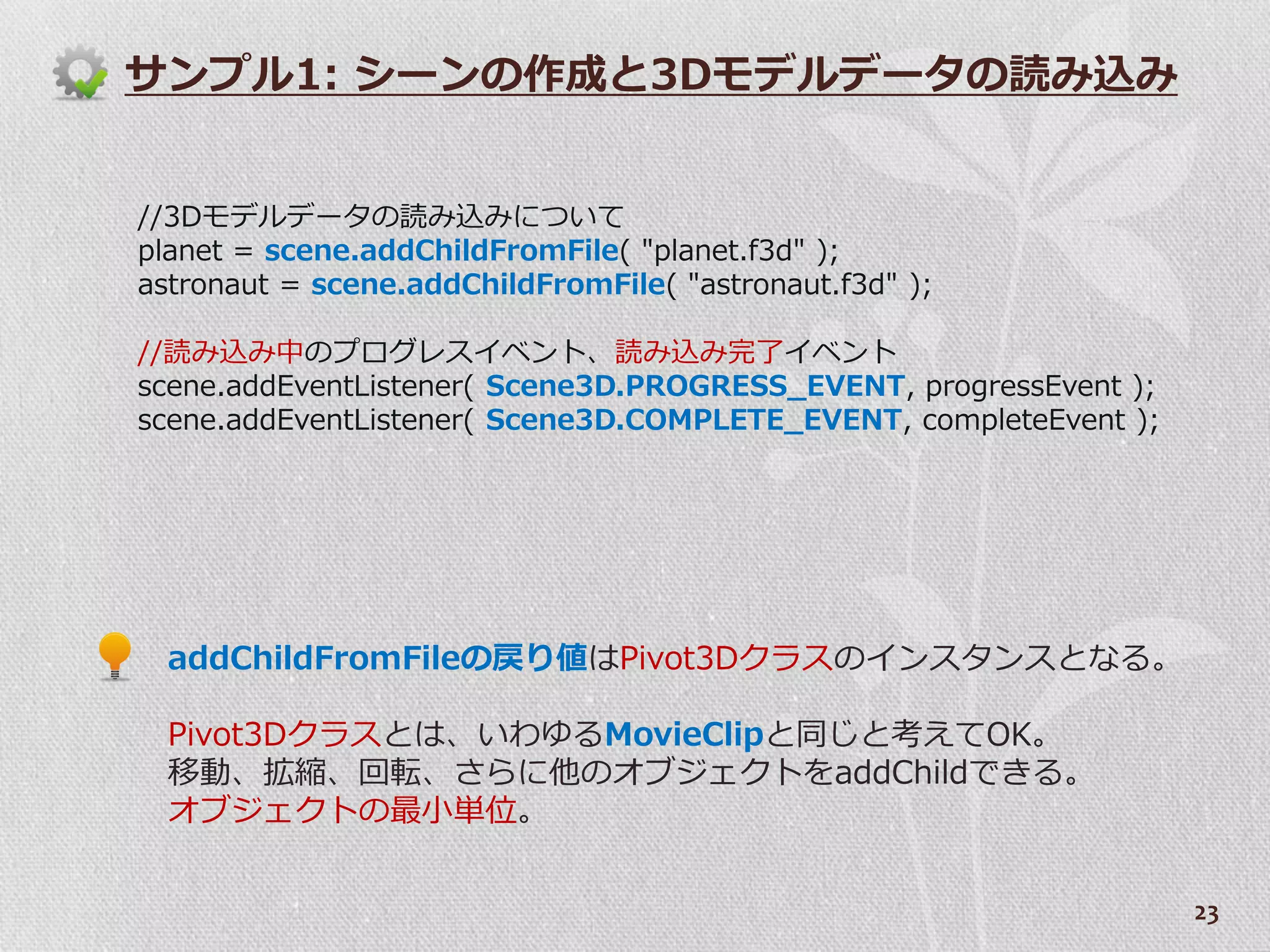 サンプル1: シーンの作成と3Dモデルデータの読み込み


//3Dモデルデータの読み込みについて
planet = scene.addChildFromFile( "planet.f3d" );
astronaut = scene.addChildFromFile( "astronaut.f3d" );

//読み込み中のプログレス゗ベント、読み込み完了゗ベント
scene.addEventListener( Scene3D.PROGRESS_EVENT, progressEvent );
scene.addEventListener( Scene3D.COMPLETE_EVENT, completeEvent );




  addChildFromFileの戻り値はPivot3Dクラスの゗ンスタンスとなる。

  Pivot3Dクラスとは、いわゆるMovieClipと同じと考えてOK。
  移動、拡縮、回転、さらに他のオブジェクトをaddChildできる。
  オブジェクトの最小単位。


                                                                   23
 