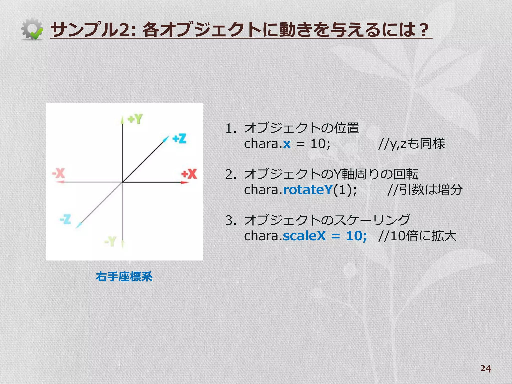 サンプル2: 各オブジェクトに動きを与えるには？




          1. オブジェクトの位置
             chara.x = 10;   //y,zも同様

          2. オブジェクトのY軸周りの回転
             chara.rotateY(1); //引数は増分

          3. オブジェクトのスケーリング
             chara.scaleX = 10; //10倍に拡大


  右手座標系




                                           24
 
