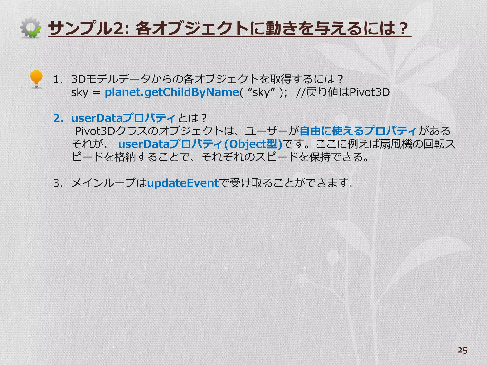 サンプル2: 各オブジェクトに動きを与えるには？


1. 3Dモデルデータからの各オブジェクトを取得するには？
   sky = planet.getChildByName( “sky” ); //戻り値はPivot3D

2. userDataプロパテゖとは？
   Pivot3Dクラスのオブジェクトは、ユーザーが自由に使えるプロパテゖがある
   それが、 userDataプロパテゖ(Object型)です。ここに例えば扇風機の回転ス
   ピードを格納することで、それぞれのスピードを保持できる。

3. メ゗ンループはupdateEventで受け取ることができます。




                                                         25
 