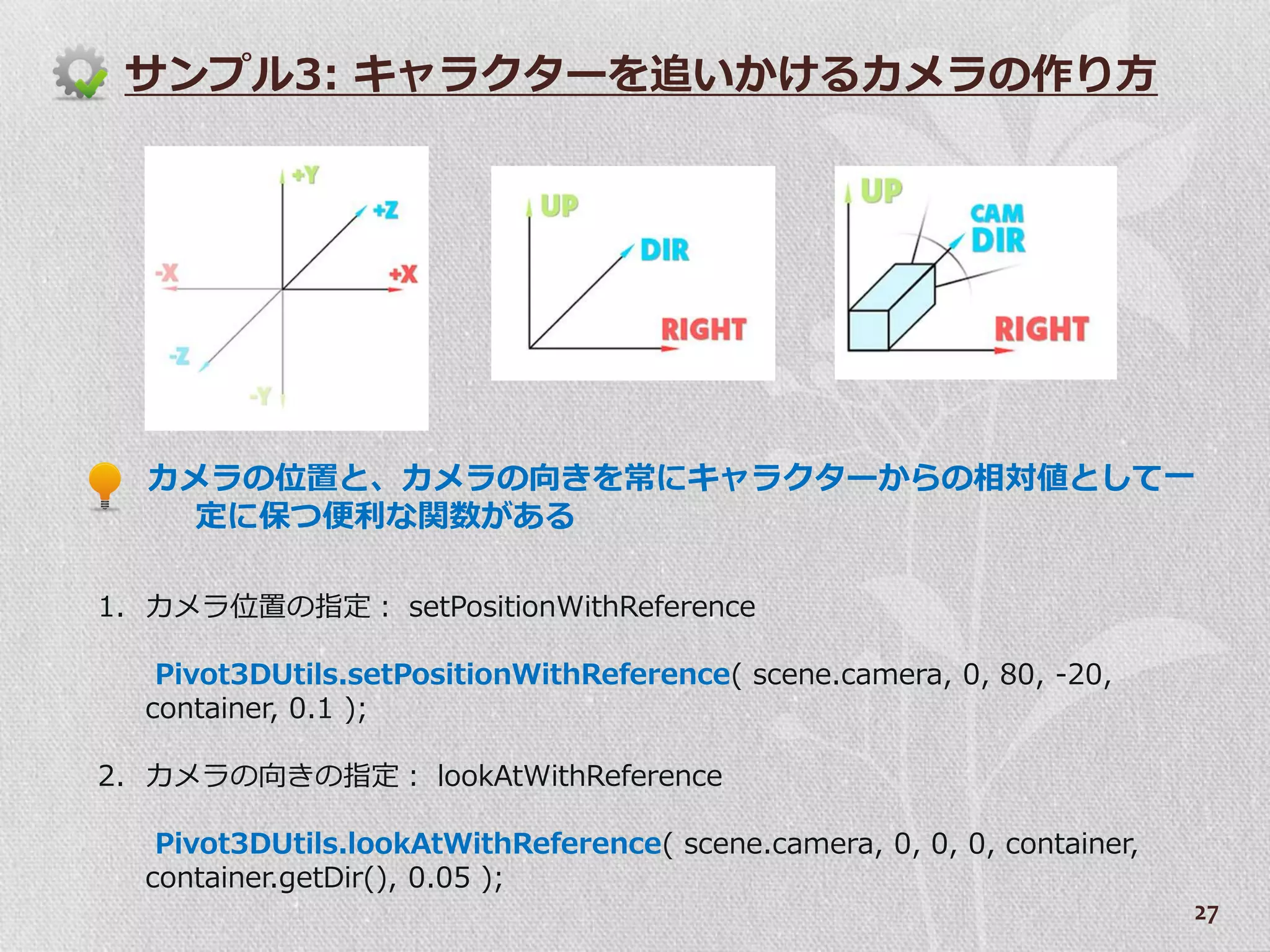 サンプル3: キャラクターを追いかけるカメラの作り方




  カメラの位置と、カメラの向きを常にキャラクターからの相対値として一
   定に保つ便利な関数がある

1. カメラ位置の指定： setPositionWithReference

   Pivot3DUtils.setPositionWithReference( scene.camera, 0, 80, -20,
  container, 0.1 );

2. カメラの向きの指定： lookAtWithReference

   Pivot3DUtils.lookAtWithReference( scene.camera, 0, 0, 0, container,
  container.getDir(), 0.05 );
                                                                         27
 