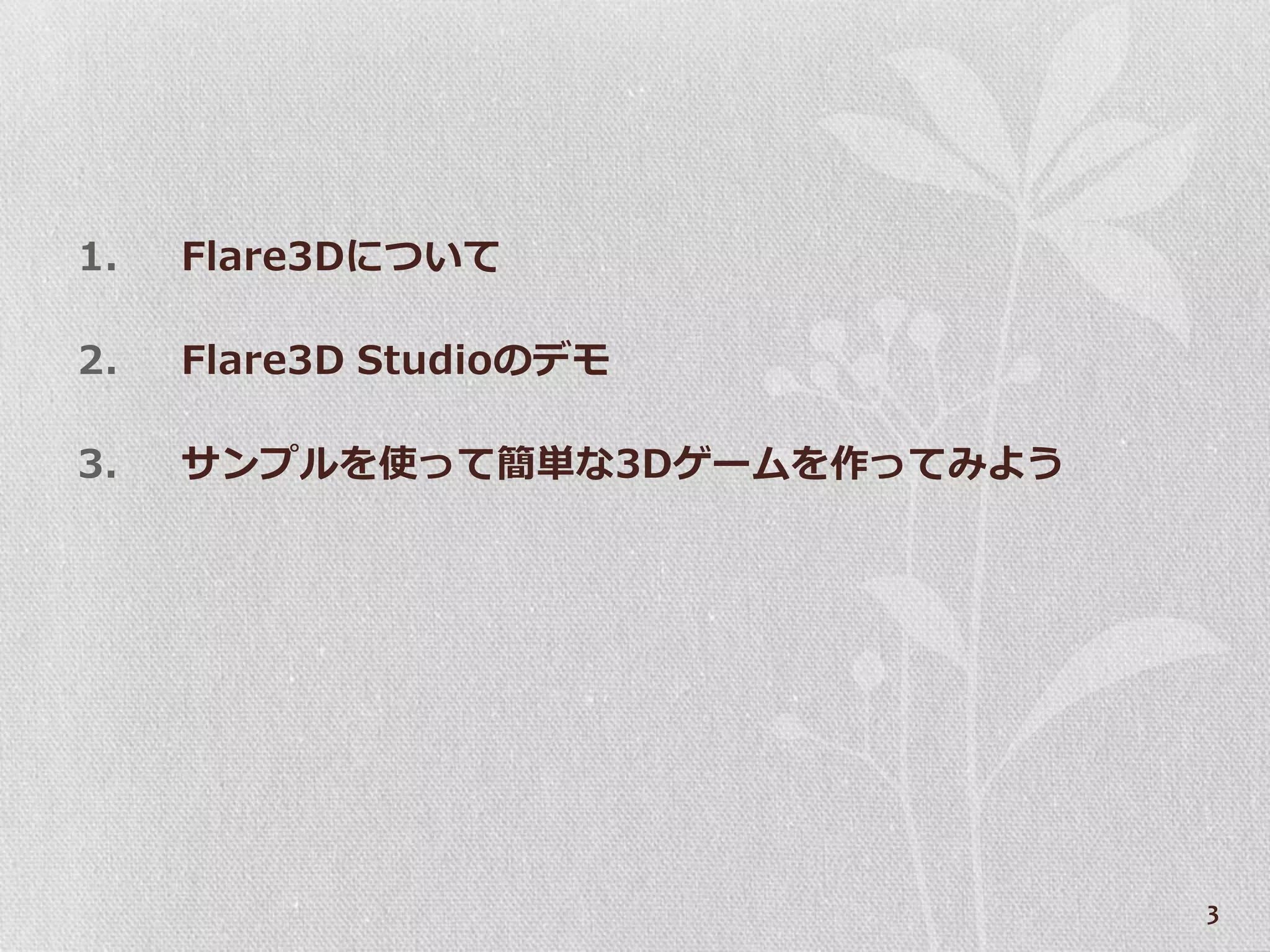 1.   Flare3Dについて

2.   Flare3D Studioのデモ

3.   サンプルを使って簡単な3Dゲームを作ってみよう




                               3
 