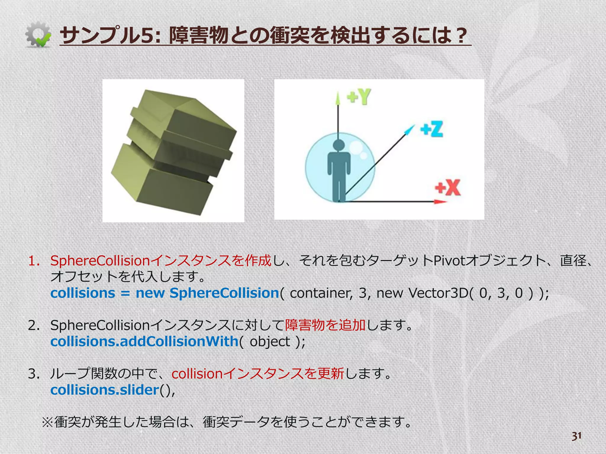 サンプル5: 障害物との衝突を検出するには？




1. SphereCollision゗ンスタンスを作成し、それを包むターゲットPivotオブジェクト、直径、
   オフセットを代入します。
   collisions = new SphereCollision( container, 3, new Vector3D( 0, 3, 0 ) );

2. SphereCollision゗ンスタンスに対して障害物を追加します。
   collisions.addCollisionWith( object );

3. ループ関数の中で、collision゗ンスタンスを更新します。
   collisions.slider(),

 ※衝突が発生した場合は、衝突データを使うことができます。
                                                                         31
 