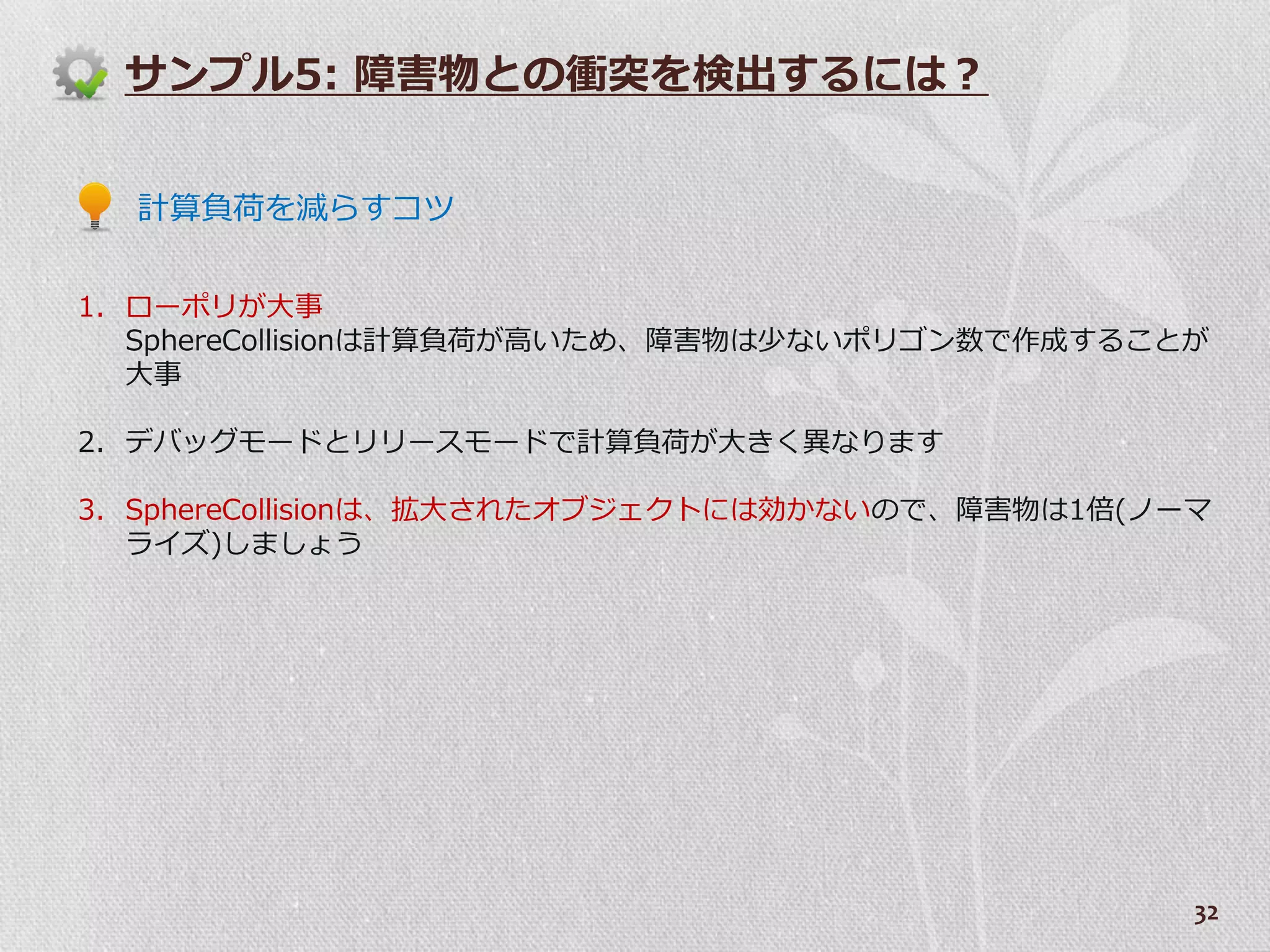 サンプル5: 障害物との衝突を検出するには？


  計算負荷を減らすコツ


1. ローポリが大事
   SphereCollisionは計算負荷が高いため、障害物は少ないポリゴン数で作成することが
   大事

2. デバッグモードとリリースモードで計算負荷が大きく異なります

3. SphereCollisionは、拡大されたオブジェクトには効かないので、障害物は1倍(ノーマ
   ラ゗ズ)しましょう




                                                 32
 