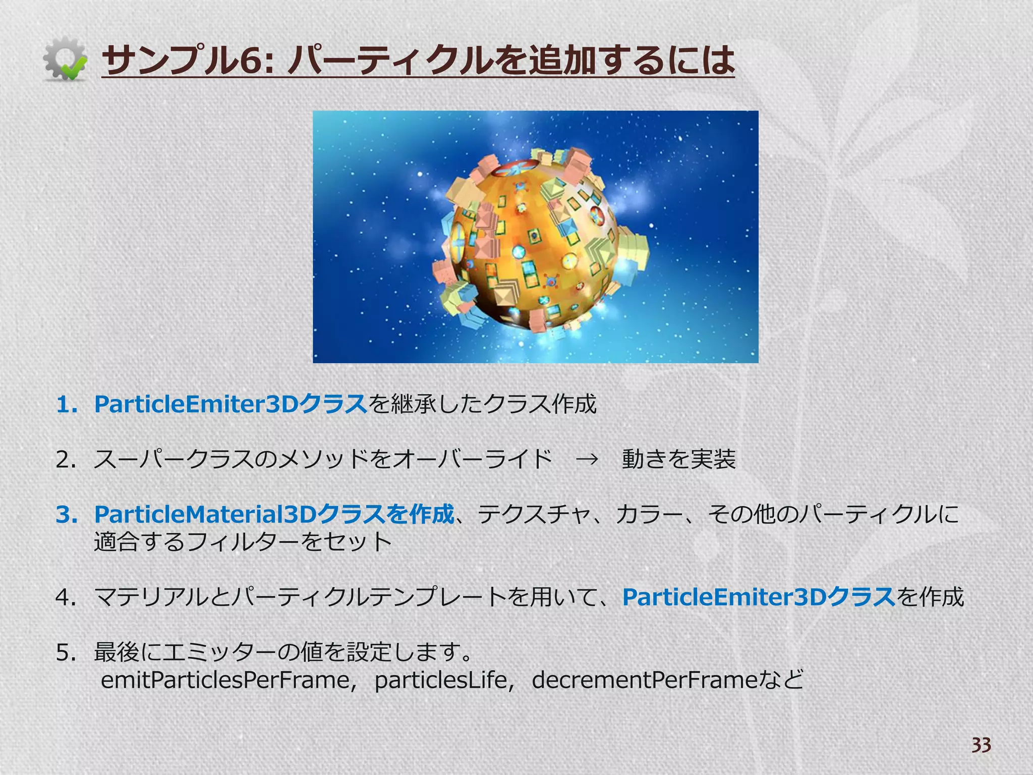 サンプル6: パーテゖクルを追加するには




1. ParticleEmiter3Dクラスを継承したクラス作成

2. スーパークラスのメソッドをオーバーラ゗ド →                    動きを実装

3. ParticleMaterial3Dクラスを作成、テクスチャ、カラー、その他のパーテゖクルに
   適合するフゖルターをセット

4. マテリゕルとパーテゖクルテンプレートを用いて、ParticleEmiter3Dクラスを作成

5. 最後にエミッターの値を設定します。
   emitParticlesPerFrame, particlesLife, decrementPerFrameなど

                                                               33
 
