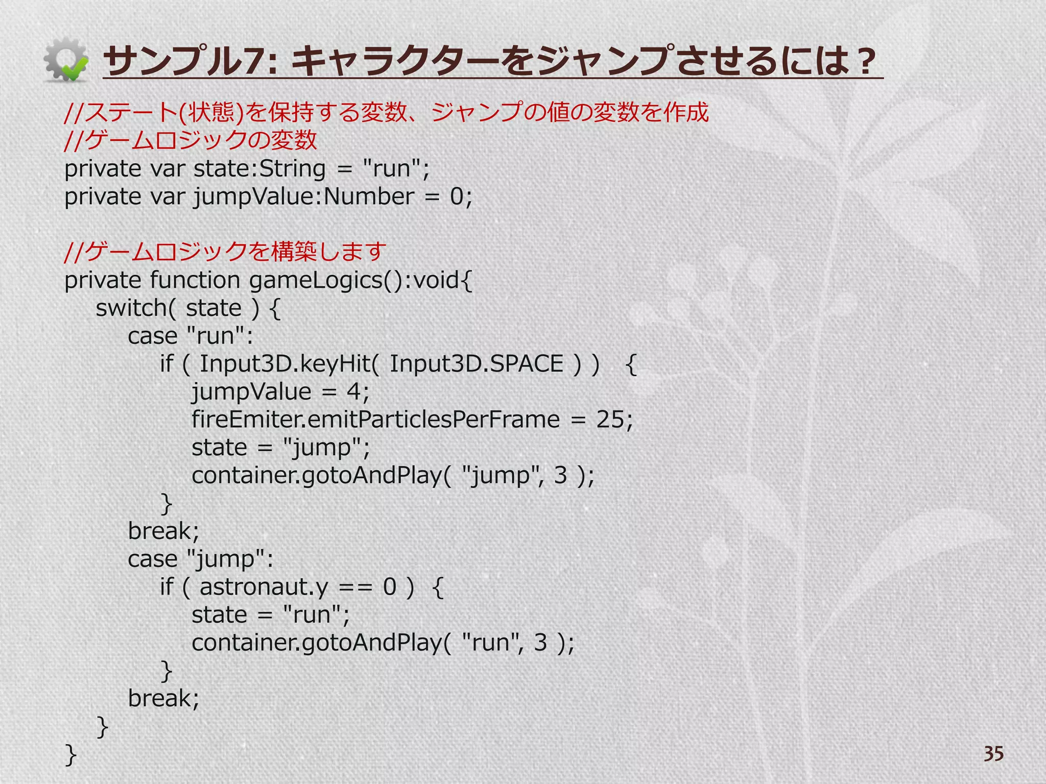 サンプル7: キャラクターをジャンプさせるには？
//ステート(状態)を保持する変数、ジャンプの値の変数を作成
//ゲームロジックの変数
private var state:String = "run";
private var jumpValue:Number = 0;

//ゲームロジックを構築します
private function gameLogics():void{
   switch( state ) {
      case "run":
         if ( Input3D.keyHit( Input3D.SPACE ) ) {
             jumpValue = 4;
             fireEmiter.emitParticlesPerFrame = 25;
             state = "jump";
             container.gotoAndPlay( "jump", 3 );
         }
      break;
      case "jump":
         if ( astronaut.y == 0 ) {
             state = "run";
             container.gotoAndPlay( "run", 3 );
         }
      break;
   }
}                                                     35
 