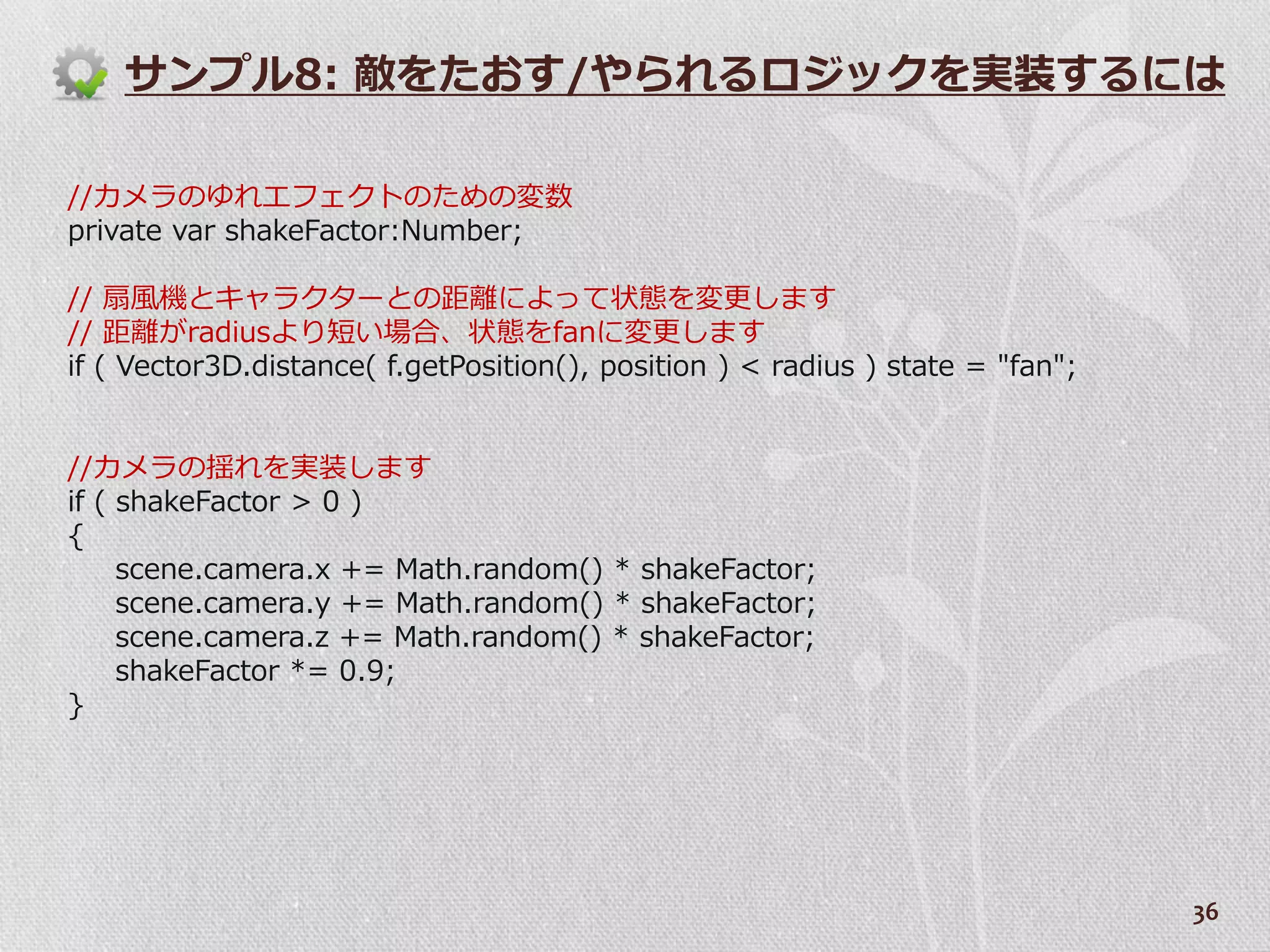 サンプル8: 敵をたおす/やられるロジックを実装するには

//カメラのゆれエフェクトのための変数
private var shakeFactor:Number;

// 扇風機とキャラクターとの距離によって状態を変更します
// 距離がradiusより短い場合、状態をfanに変更します
if ( Vector3D.distance( f.getPosition(), position ) < radius ) state = "fan";


//カメラの揺れを実装します
if ( shakeFactor > 0 )
{
     scene.camera.x += Math.random() * shakeFactor;
     scene.camera.y += Math.random() * shakeFactor;
     scene.camera.z += Math.random() * shakeFactor;
     shakeFactor *= 0.9;
}




                                                                                36
 