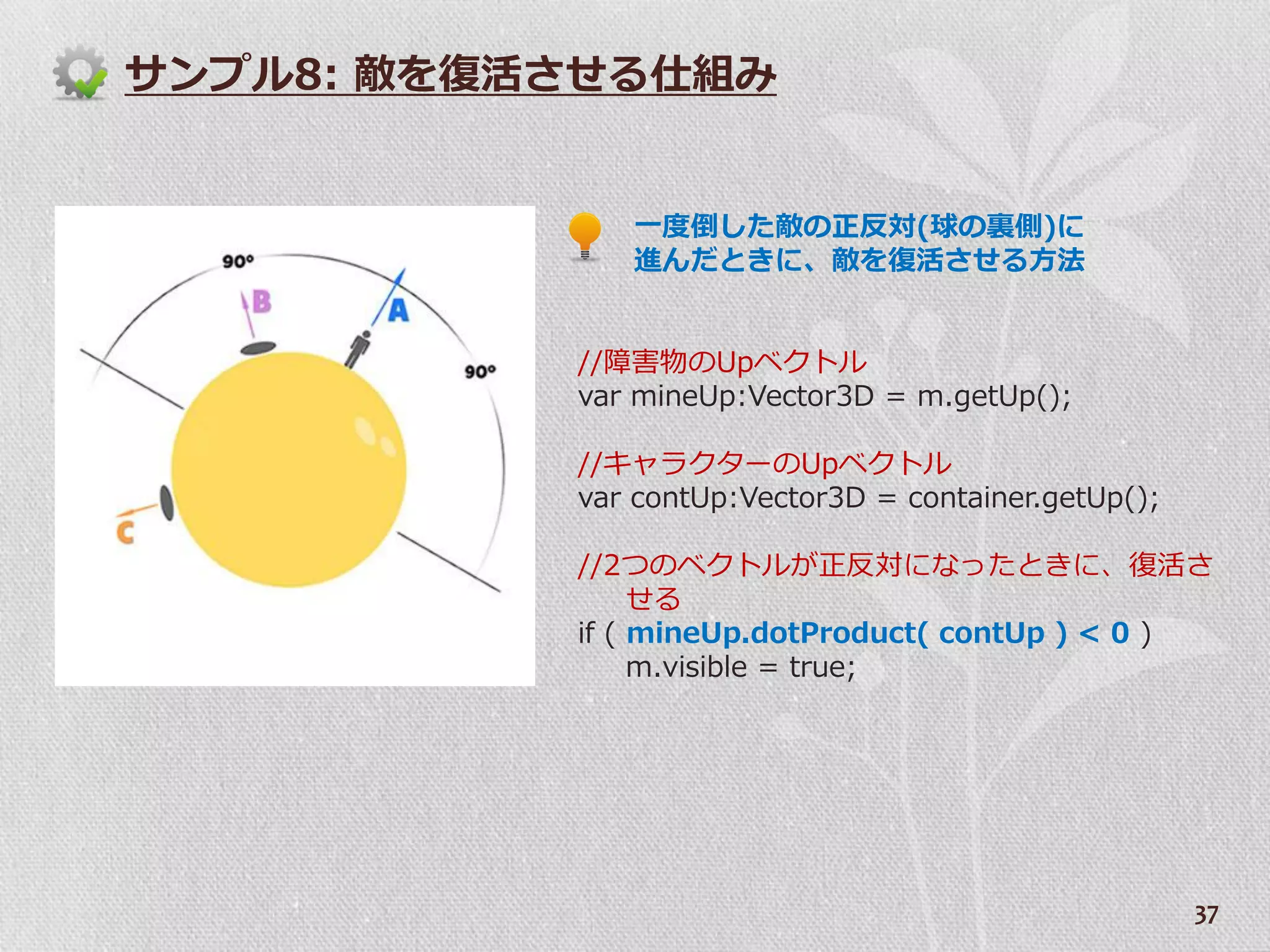 サンプル8: 敵を復活させる仕組み


              一度倒した敵の正反対(球の裏側)に
              進んだときに、敵を復活させる方法


           //障害物のUpベクトル
           var mineUp:Vector3D = m.getUp();

           //キャラクターのUpベクトル
           var contUp:Vector3D = container.getUp();

           //2つのベクトルが正反対になったときに、復活さ
                せる
           if ( mineUp.dotProduct( contUp ) < 0 )
                m.visible = true;




                                                      37
 