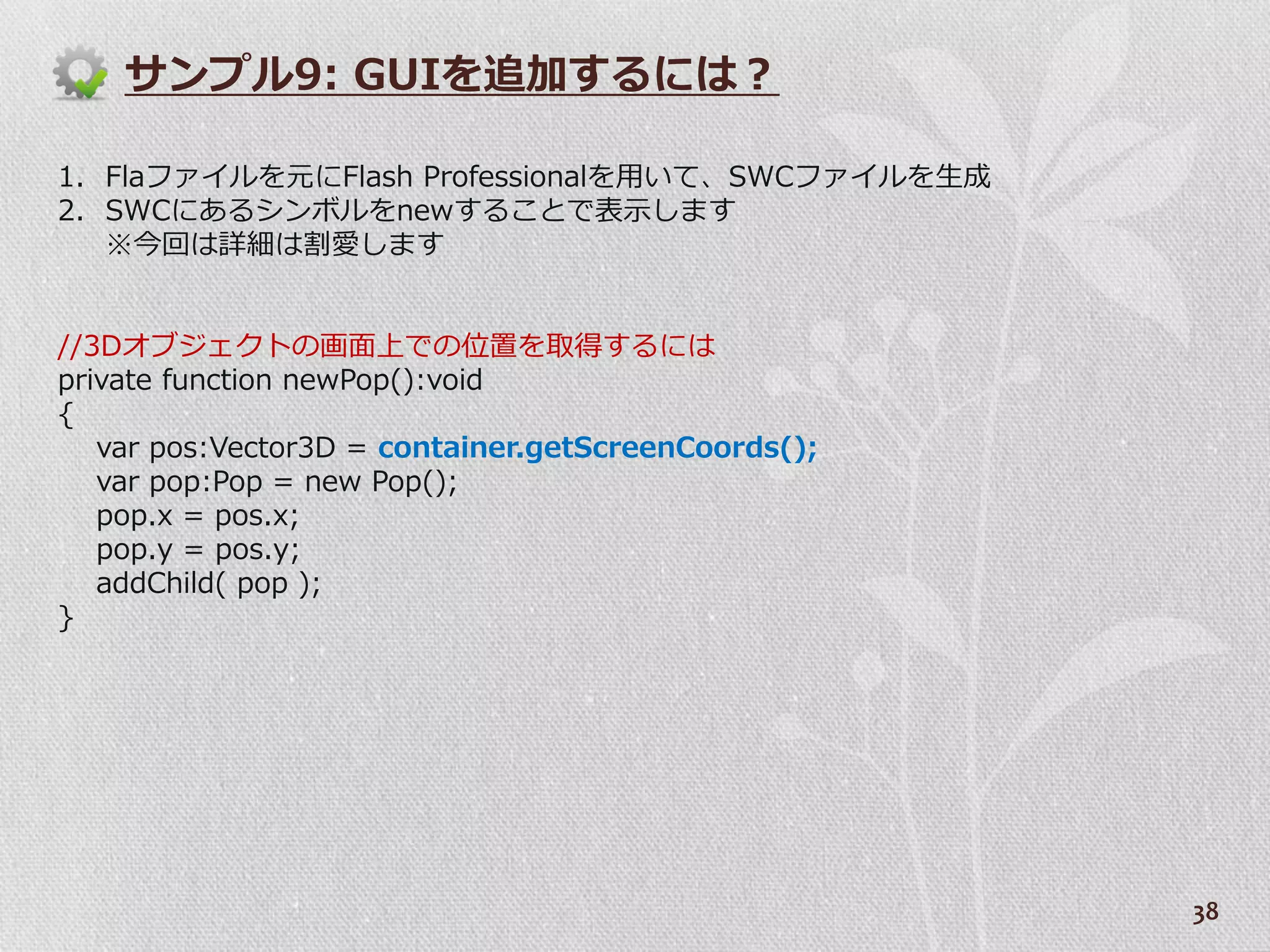 サンプル9: GUIを追加するには？

1. Flaフゔ゗ルを元にFlash Professionalを用いて、SWCフゔ゗ルを生成
2. SWCにあるシンボルをnewすることで表示します
   ※今回は詳細は割愛します


//3Dオブジェクトの画面上での位置を取得するには
private function newPop():void
{
   var pos:Vector3D = container.getScreenCoords();
   var pop:Pop = new Pop();
   pop.x = pos.x;
   pop.y = pos.y;
   addChild( pop );
}




                                                     38
 